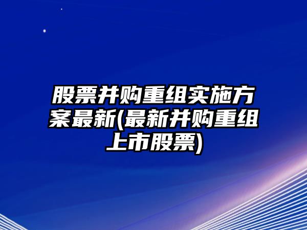 股票并購重組實(shí)施方案最新(最新并購重組上市股票)