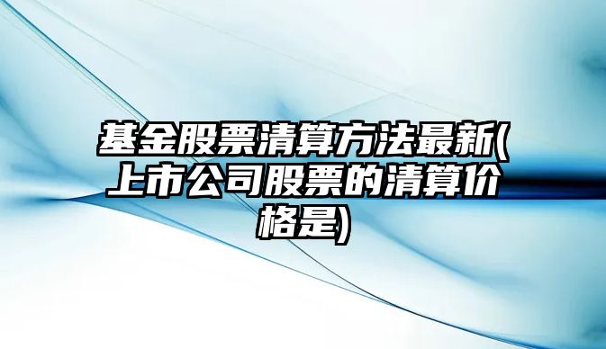 基金股票清算方法最新(上市公司股票的清算價(jià)格是)