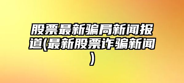 股票最新騙局新聞報道(最新股票詐騙新聞)