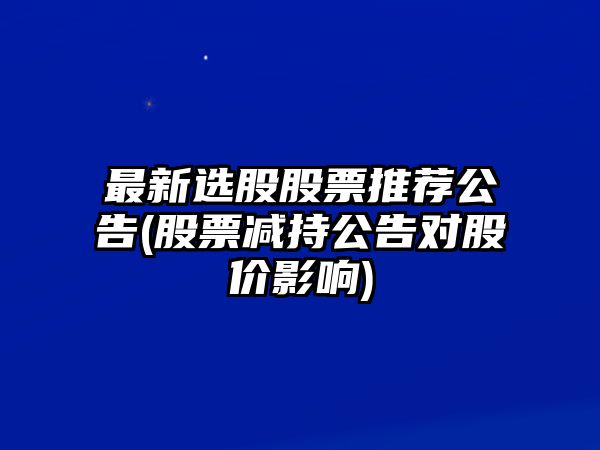 最新選股股票推薦公告(股票減持公告對股價(jià)影響)