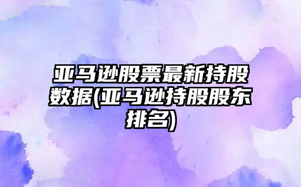 亞馬遜股票最新持股數據(亞馬遜持股股東排名)