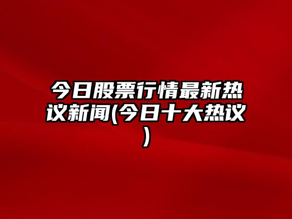 今日股票行情最新熱議新聞(今日十大熱議)