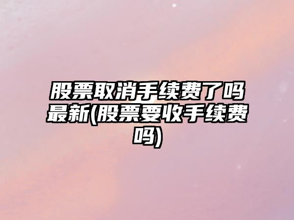 股票取消手續費了嗎最新(股票要收手續費嗎)