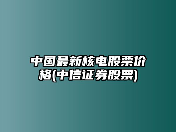 中國最新核電股票價(jià)格(中信證券股票)