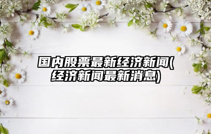 國內股票最新經(jīng)濟新聞(經(jīng)濟新聞最新消息)