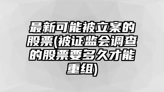 最新可能被立案的股票(被證監會(huì )調查的股票要多久才能重組)