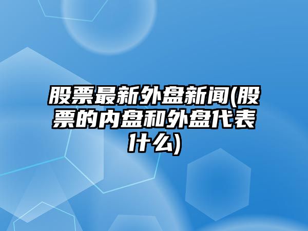 股票最新外盤(pán)新聞(股票的內盤(pán)和外盤(pán)代表什么)