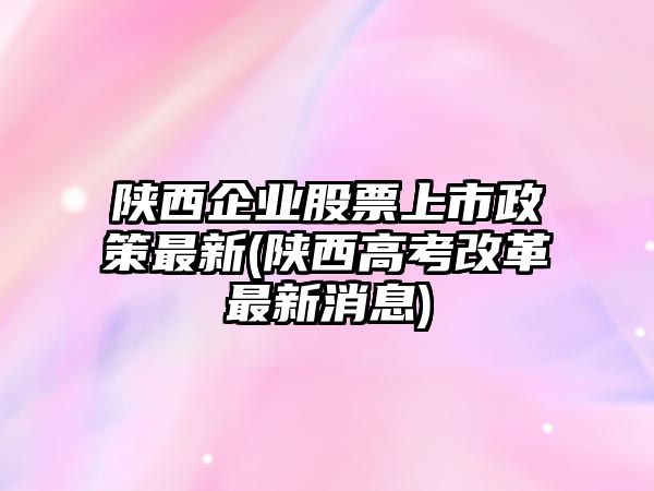 陜西企業(yè)股票上市政策最新(陜西高考改革最新消息)