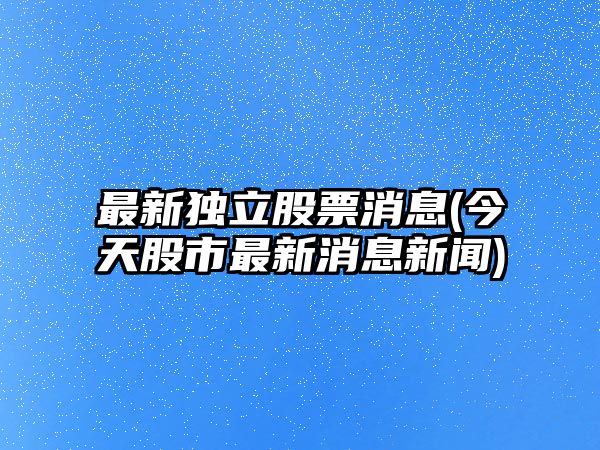 最新獨立股票消息(今天股市最新消息新聞)