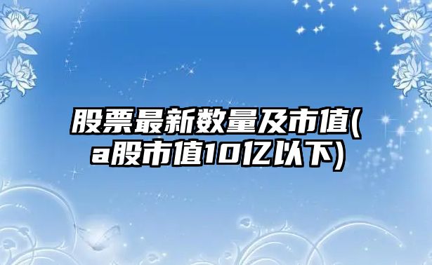 股票最新數量及市值(a股市值10億以下)