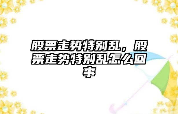 股票走勢特別亂，股票走勢特別亂怎么回事