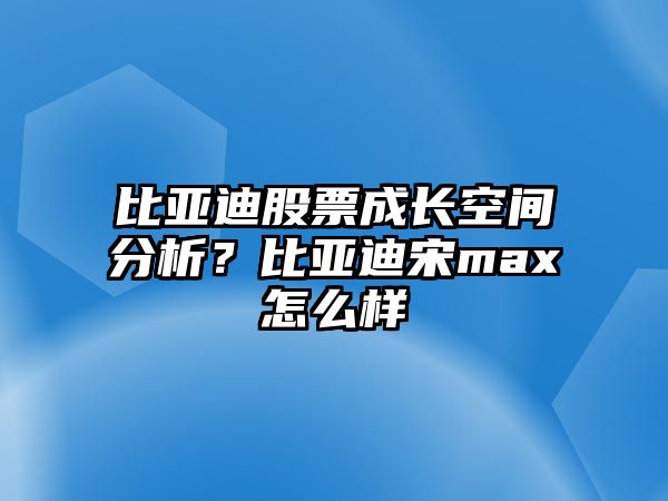 比亞迪股票成長(cháng)空間分析？比亞迪宋max怎么樣