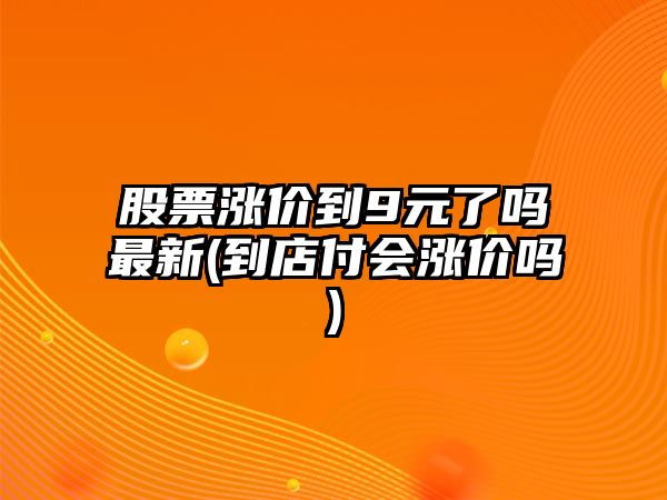 股票漲價(jià)到9元了嗎最新(到店付會(huì )漲價(jià)嗎)