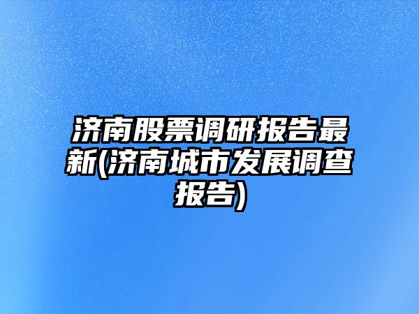 濟南股票調研報告最新(濟南城市發(fā)展調查報告)