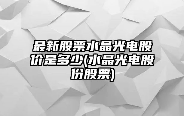 最新股票水晶光電股價(jià)是多少(水晶光電股份股票)