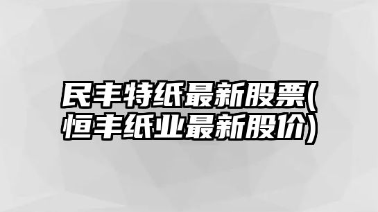 民豐特紙最新股票(恒豐紙業(yè)最新股價(jià))