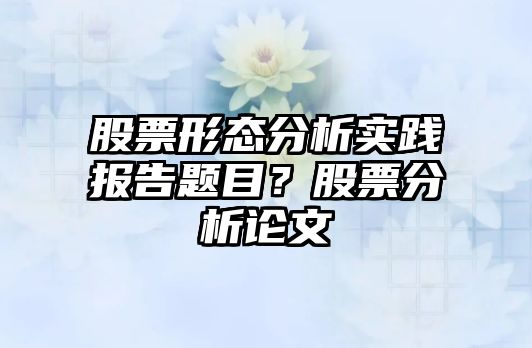 股票形態(tài)分析實(shí)踐報告題目？股票分析論文