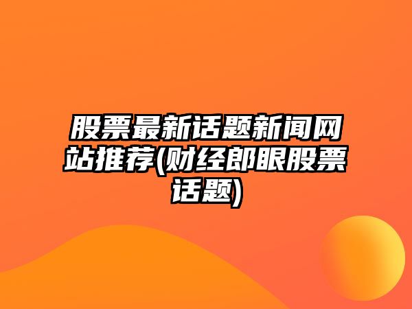 股票最新話(huà)題新聞網(wǎng)站推薦(財經(jīng)郎眼股票話(huà)題)