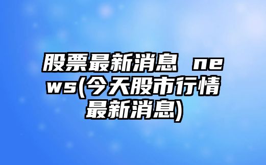 股票最新消息 news(今天股市行情最新消息)