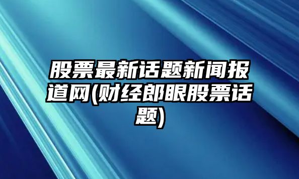 股票最新話(huà)題新聞報道網(wǎng)(財經(jīng)郎眼股票話(huà)題)