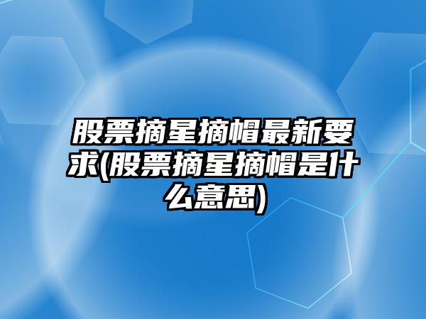 股票摘星摘帽最新要求(股票摘星摘帽是什么意思)