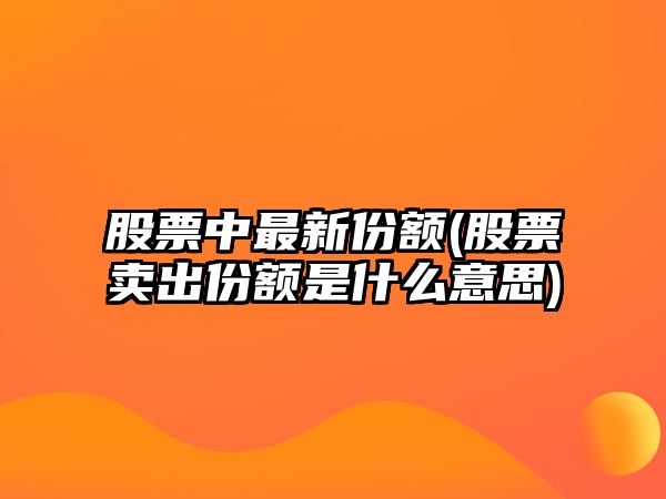 股票中最新份額(股票賣(mài)出份額是什么意思)