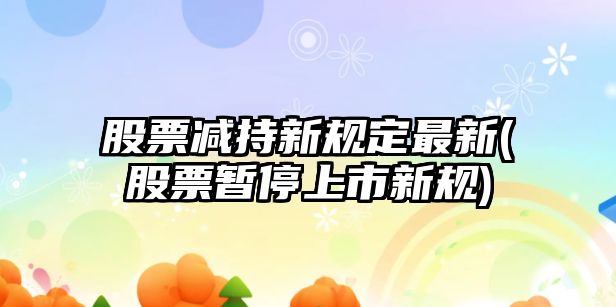 股票減持新規定最新(股票暫停上市新規)