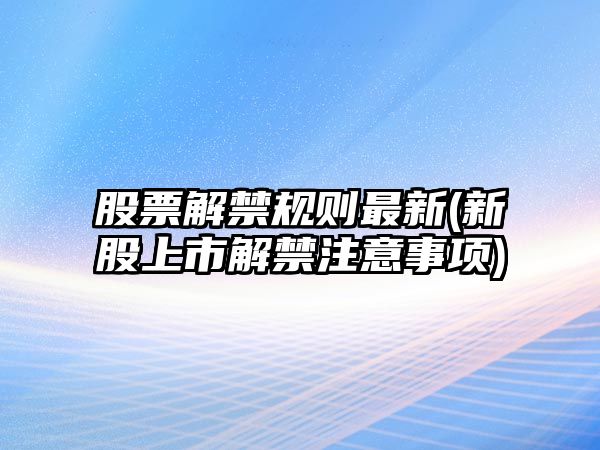 股票解禁規則最新(新股上市解禁注意事項)