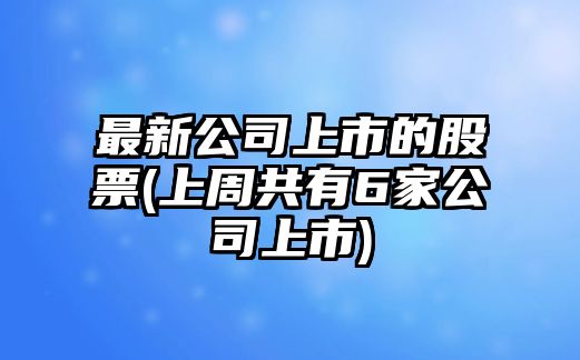 最新公司上市的股票(上周共有6家公司上市)