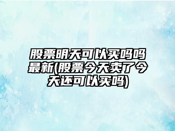 股票明天可以買(mǎi)嗎嗎最新(股票今天賣(mài)了今天還可以買(mǎi)嗎)