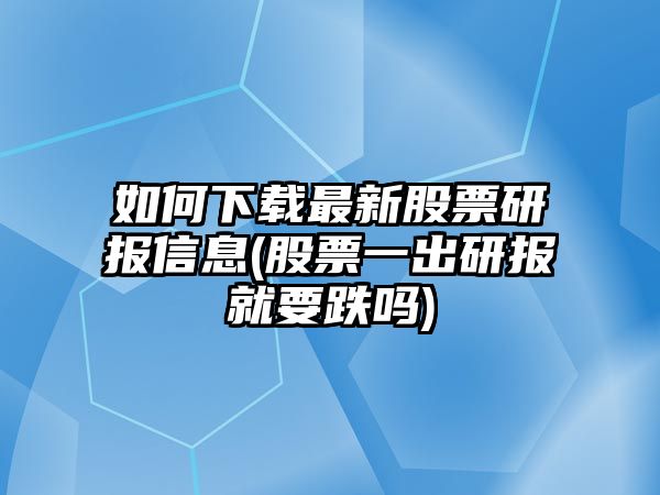 如何下載最新股票研報信息(股票一出研報就要跌嗎)