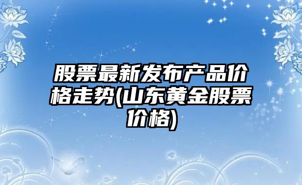 股票最新發(fā)布產(chǎn)品價(jià)格走勢(山東黃金股票價(jià)格)