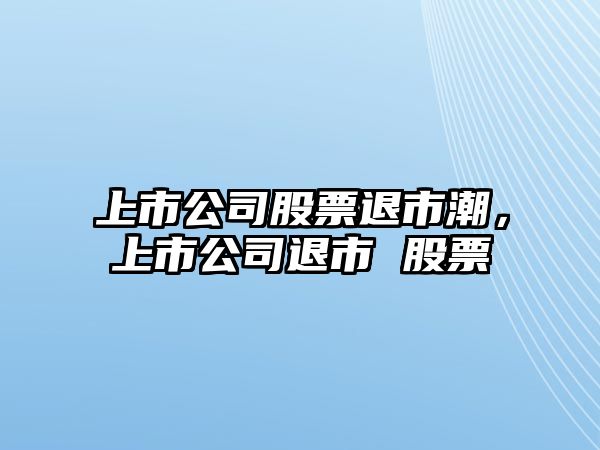 上市公司股票退市潮，上市公司退市 股票