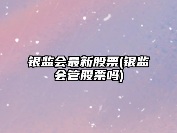 銀監會(huì )最新股票(銀監會(huì )管股票嗎)