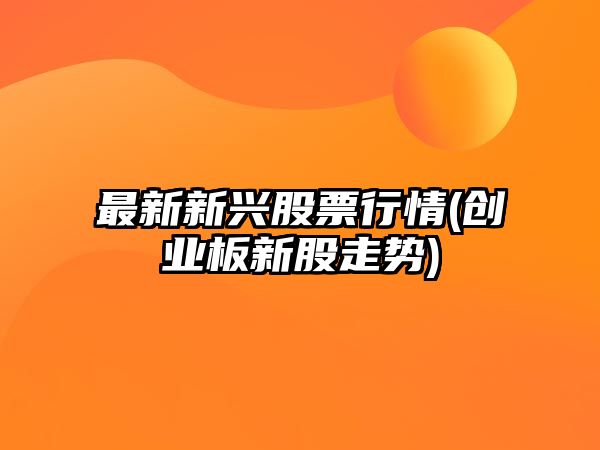 最新新興股票行情(創(chuàng  )業(yè)板新股走勢)