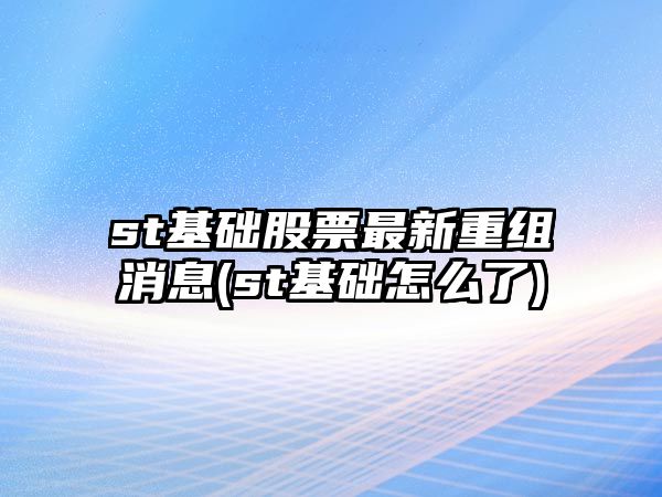 st基礎股票最新重組消息(st基礎怎么了)