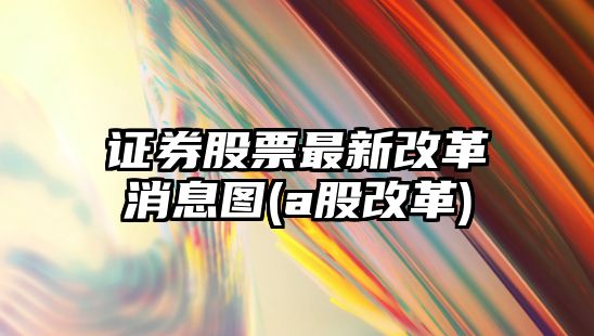 證券股票最新改革消息圖(a股改革)