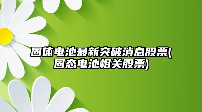 固體電池最新突破消息股票(固態(tài)電池相關(guān)股票)