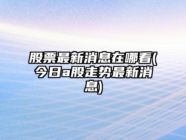 股票最新消息在哪看(今日a股走勢最新消息)