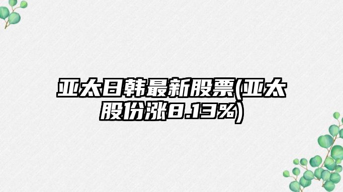 亞太日韓最新股票(亞太股份漲8.13%)