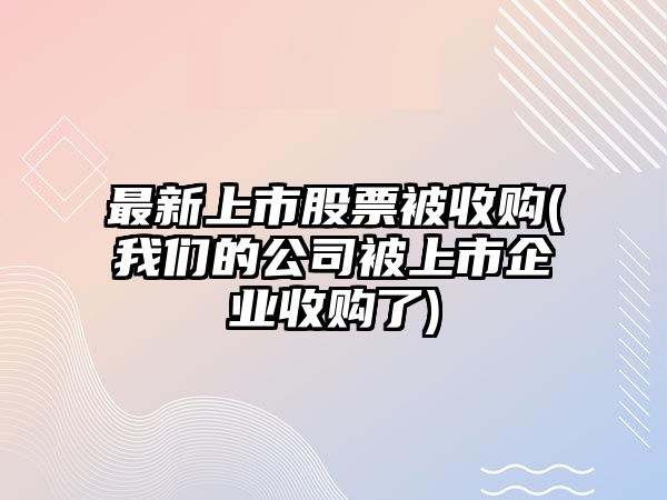 最新上市股票被收購(我們的公司被上市企業(yè)收購了)