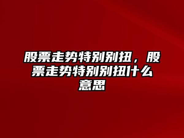 股票走勢特別別扭，股票走勢特別別扭什么意思