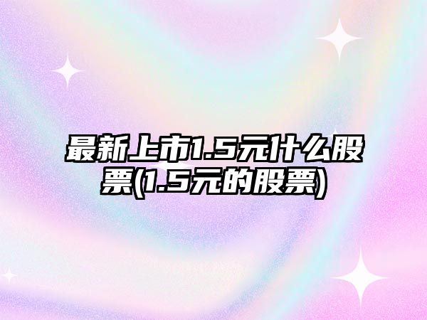 最新上市1.5元什么股票(1.5元的股票)