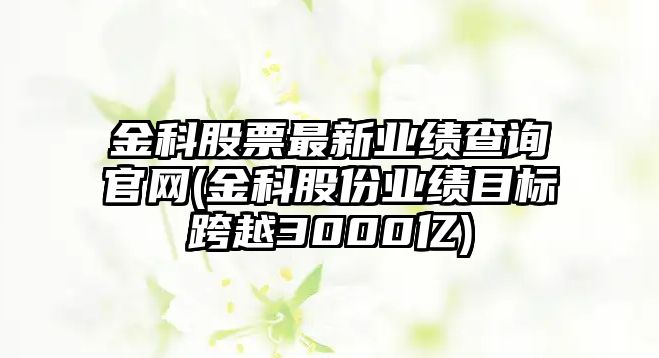 金科股票最新業(yè)績(jì)查詢(xún)官網(wǎng)(金科股份業(yè)績(jì)目標跨越3000億)