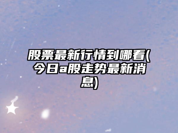 股票最新行情到哪看(今日a股走勢最新消息)