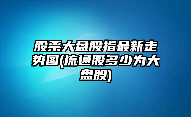 股票大盤(pán)股指最新走勢圖(流通股多少為大盤(pán)股)