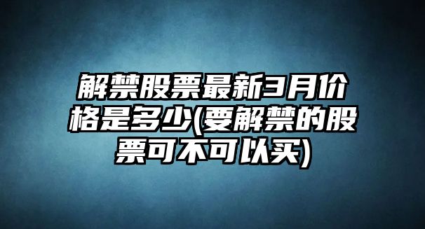 解禁股票最新3月價(jià)格是多少(要解禁的股票可不可以買(mǎi))