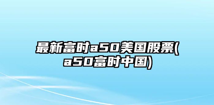 最新富時(shí)a50美國股票(a50富時(shí)中國)