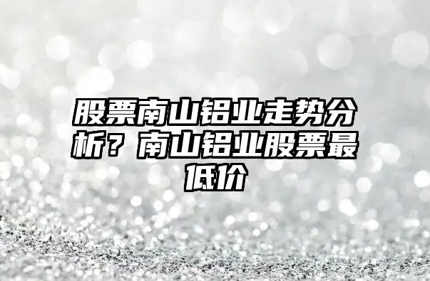 股票南山鋁業(yè)走勢分析？南山鋁業(yè)股票最低價(jià)