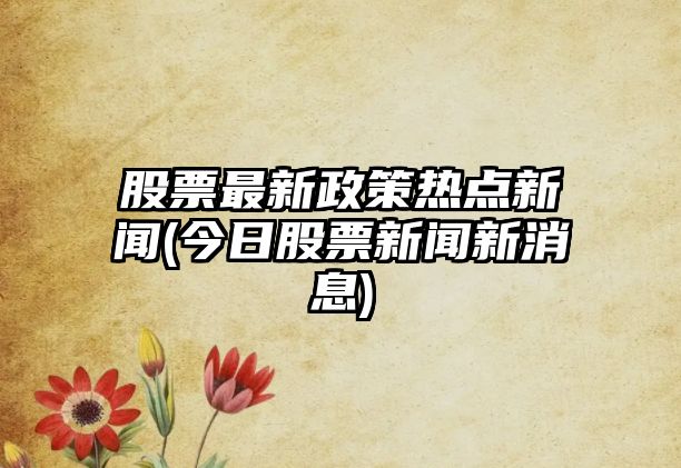 股票最新政策熱點(diǎn)新聞(今日股票新聞新消息)